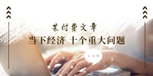(11707期)某付费文章《当下经济 十个重大问题》覆盖了大家关心的全部经济类话题-创客云联盟