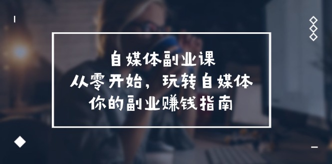 （11725期）自媒体-副业课，从0开始，玩转自媒体——你的副业赚钱指南（58节课）-创客云联盟