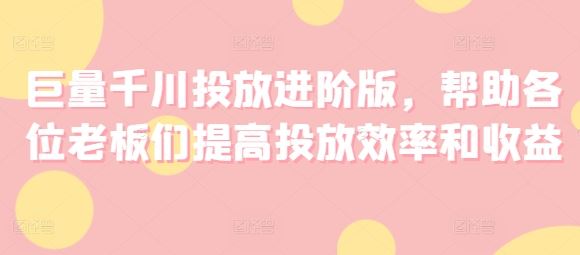 巨量千川投放进阶版，帮助各位老板们提高投放效率和收益-创客云联盟