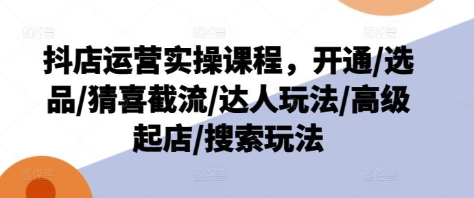 抖店运营实操课程，开通/选品/猜喜截流/达人玩法/高级起店/搜索玩法-创客云联盟