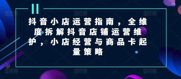 抖音小店运营指南，全维度拆解抖音店铺运营维护，小店经营与商品卡起量策略-创客云联盟