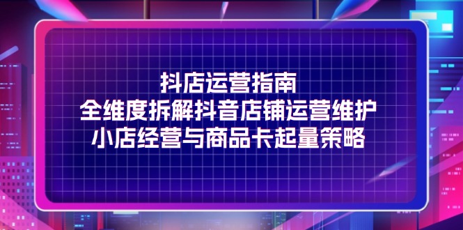 （11799期）抖店运营指南，全维度拆解抖音店铺运营维护，小店经营与商品卡起量策略-创客云联盟