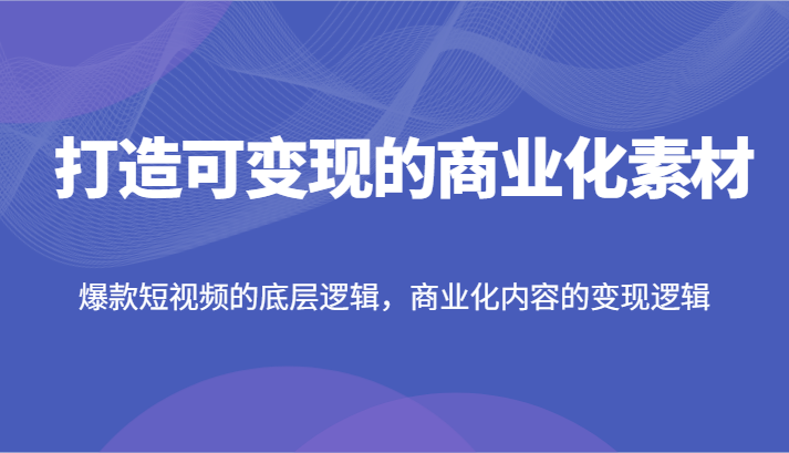 打造可变现的商业化素材，爆款短视频的底层逻辑，商业化内容的变现逻辑-创客云联盟