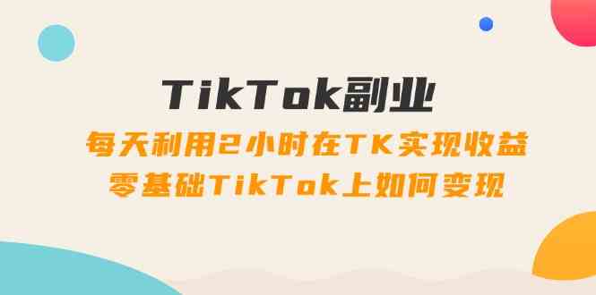 TikTok副业课：每天利用2小时在TK实现收益，零基础TikTok上如何变现（34节）-创客云联盟