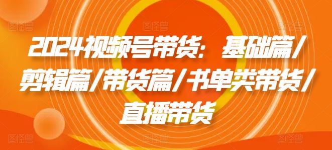 2024视频号带货：基础篇/剪辑篇/带货篇/书单类带货/直播带货-创客云联盟