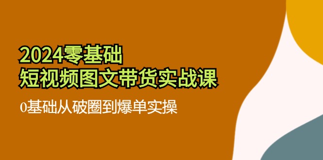 （11878期）2024零基础·短视频图文带货实战课：0基础从破圈到爆单实操（35节课）-创客云联盟