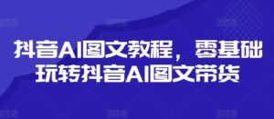 抖音AI图文教程，零基础玩转抖音AI图文带货-创客云联盟