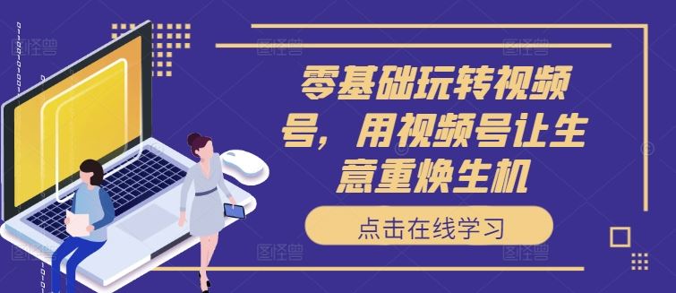 零基础玩转视频号，用视频号让生意重焕生机-创客云联盟
