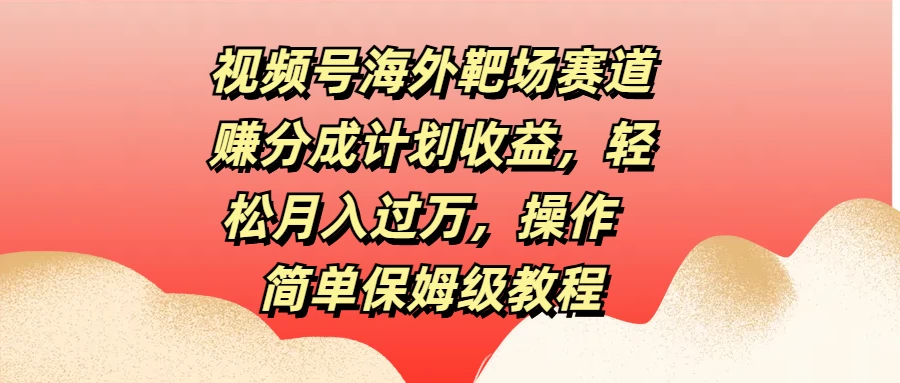 视频号海外靶场赛道赚分成计划收益，轻松月入过万，操作简单保姆级教程-创客云联盟