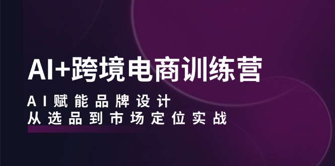 AI+跨境电商训练营：AI赋能品牌设计，从选品到市场定位实战-创客云联盟