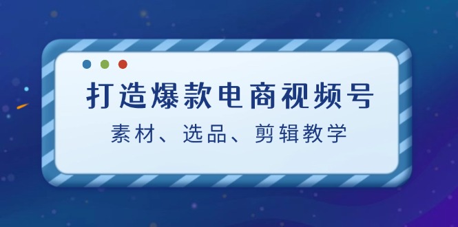 打造爆款电商视频号：素材、选品、剪辑教程-创客云联盟