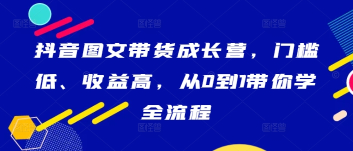 抖音图文带货成长营，门槛低、收益高，从0到1带你学全流程-创客云联盟