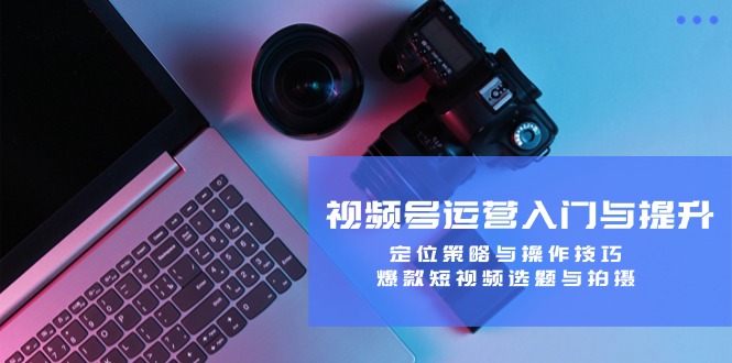 视频号运营入门与提升：定位策略与操作技巧，爆款短视频选题与拍摄-创客云联盟