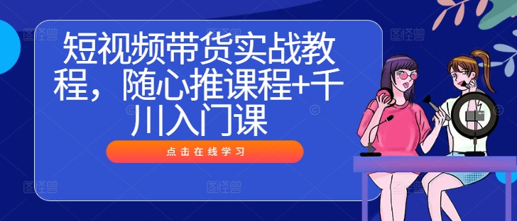 短视频带货实战教程，随心推课程+千川入门课-创客云联盟