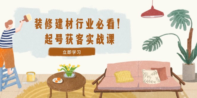 装修-建材行业必看！起号获客实战课：精准定位+爆款视频+高效运营-创客云联盟