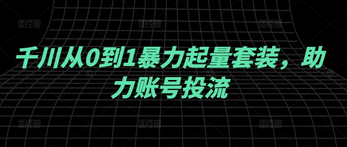 千川从0到1暴力起量套装，助力账号投流-创客云联盟