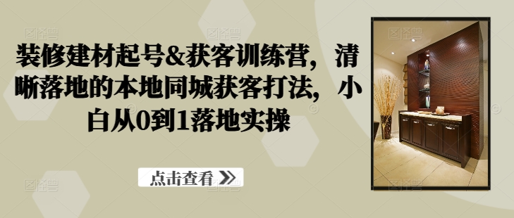 装修建材起号&获客训练营，​清晰落地的本地同城获客打法，小白从0到1落地实操-创客云联盟
